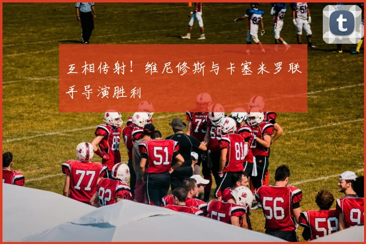 互相传射！维尼修斯与卡塞米罗联手导演胜利