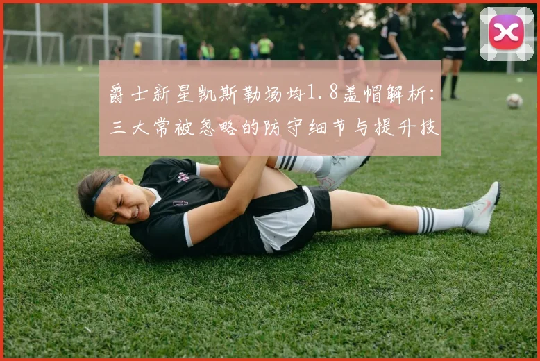 爵士新星凯斯勒场均1.8盖帽解析:三大常被忽略的防守细节与提升技巧