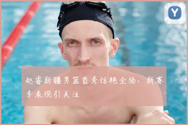 赵睿新疆男篮首秀惊艳全场，新赛季表现引关注