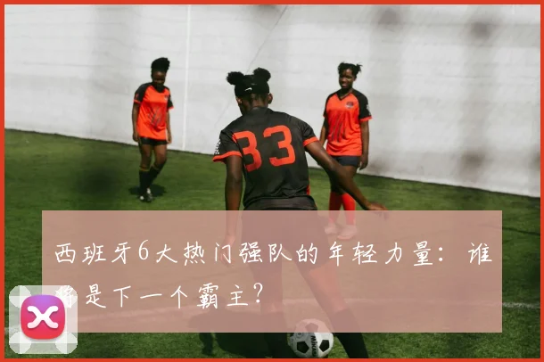 西班牙6大热门强队的年轻力量:谁将是下一个霸主?