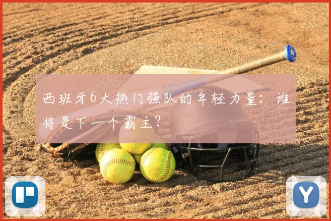 西班牙6大热门强队的年轻力量：谁将是下一个霸主？