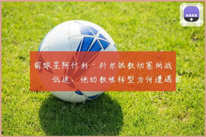 前球星阿什利·科尔执教切塞纳战绩低迷,他的教练转型为何遭遇困境?