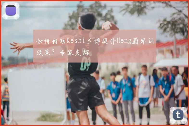 如何借助Keshi兰博提升Heng蔚军训效果?专家支招