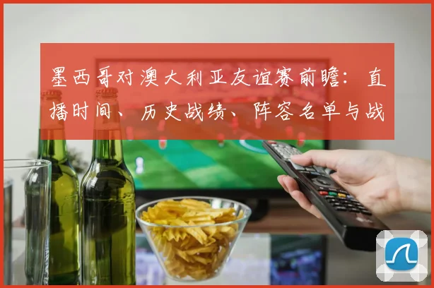 墨西哥对澳大利亚友谊赛前瞻:直播时间、历史战绩、阵容名单与战术看点解析