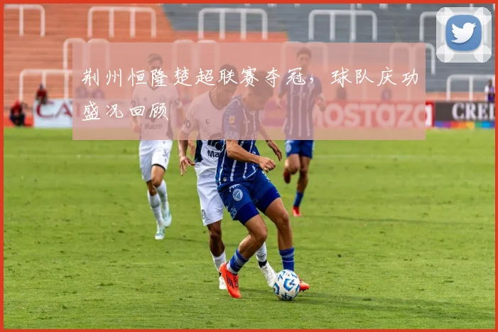 荆州恒隆楚超联赛夺冠，球队庆功盛况回顾