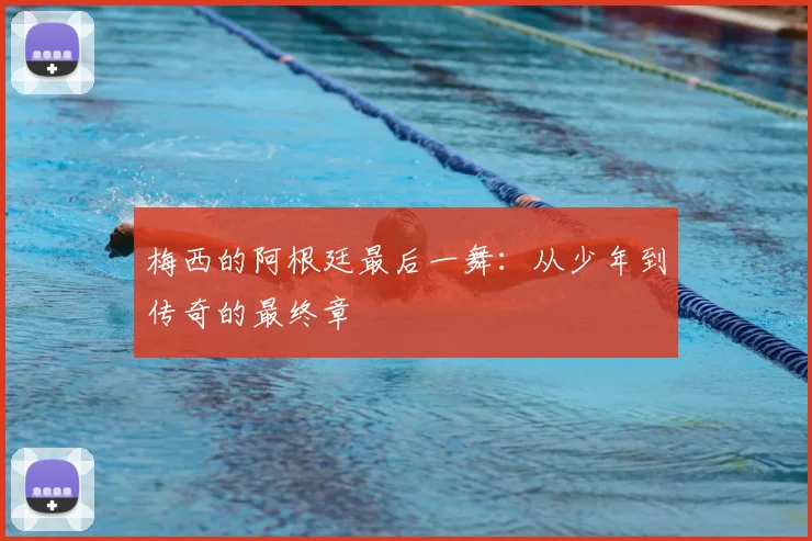 梅西的阿根廷最后一舞：从少年到传奇的最终章